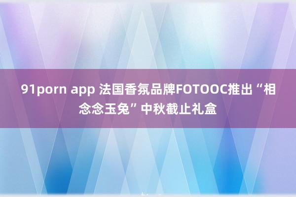 91porn app 法国香氛品牌FOTOOC推出“相念念玉兔”中秋截止礼盒