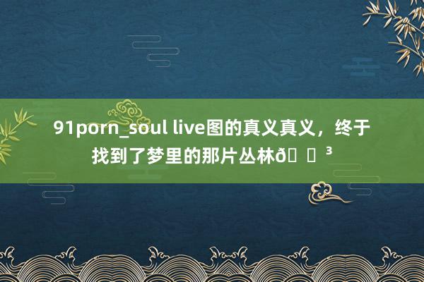 91porn_soul live图的真义真义，终于找到了梦里的那片丛林🌳