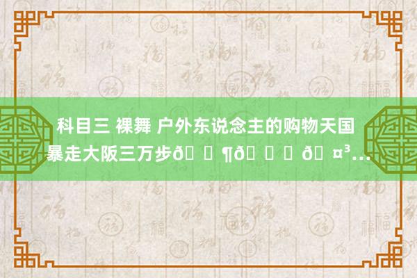 科目三 裸舞 户外东说念主的购物天国 暴走大阪三万步🚶💛🤳…