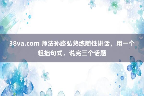 38va.com 师法孙路弘熟练随性讲话，用一个粗拙句式，说完三个话题