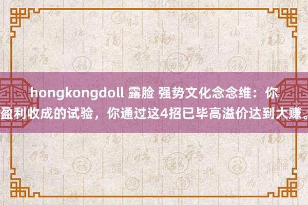 hongkongdoll 露脸 强势文化念念维：你盈利收成的试验，你通过这4招已毕高溢价达到大赚。