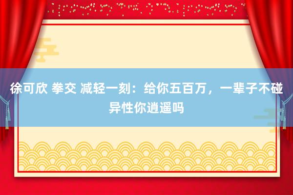 徐可欣 拳交 减轻一刻：给你五百万，一辈子不碰异性你逍遥吗