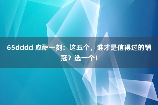 65dddd 应酬一刻：这五个，谁才是信得过的销冠？选一个！