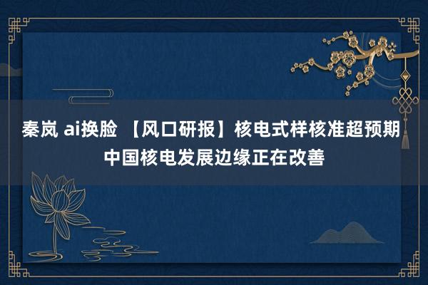 秦岚 ai换脸 【风口研报】核电式样核准超预期 中国核电发展边缘正在改善