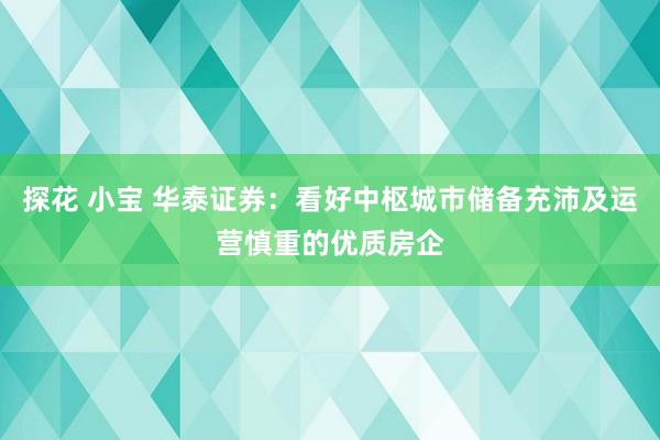 探花 小宝 华泰证券：看好中枢城市储备充沛及运营慎重的优质房企