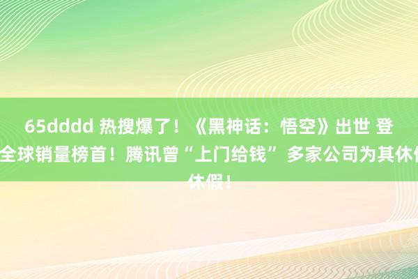 65dddd 热搜爆了！《黑神话：悟空》出世 登顶全球销量榜首！腾讯曾“上门给钱” 多家公司为其休假！