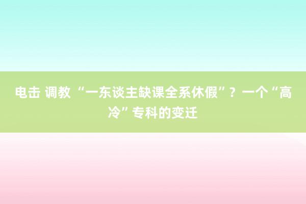 电击 调教 “一东谈主缺课全系休假”？一个“高冷”专科的变迁