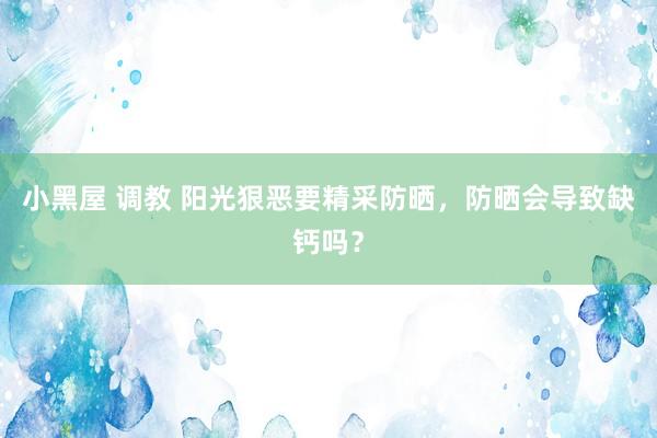 小黑屋 调教 阳光狠恶要精采防晒，防晒会导致缺钙吗？