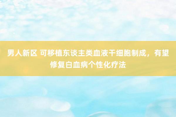 男人新区 可移植东谈主类血液干细胞制成，有望修复白血病个性化疗法