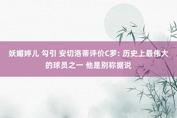 妖媚婷儿 勾引 安切洛蒂评价C罗: 历史上最伟大的球员之一 他是别称据说