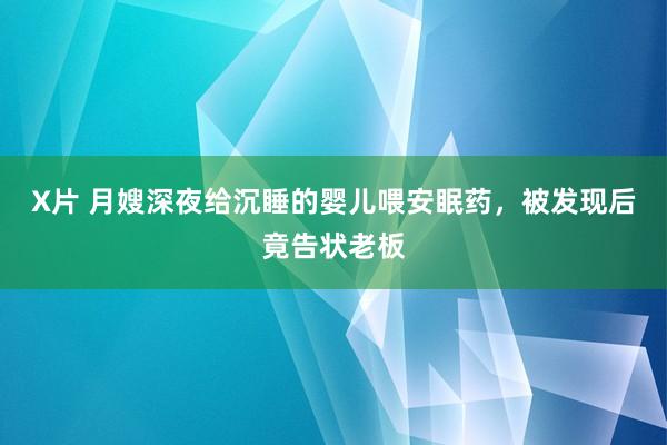 X片 月嫂深夜给沉睡的婴儿喂安眠药，被发现后竟告状老板