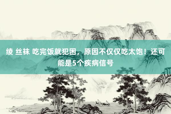 绫 丝袜 吃完饭就犯困，原因不仅仅吃太饱！还可能是5个疾病信号