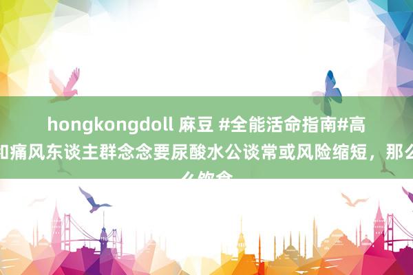 hongkongdoll 麻豆 #全能活命指南#高尿酸和痛风东谈主群念念要尿酸水公谈常或风险缩短，那么饮食