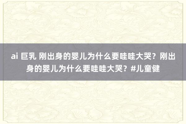 ai 巨乳 刚出身的婴儿为什么要哇哇大哭？刚出身的婴儿为什么要哇哇大哭？#儿童健