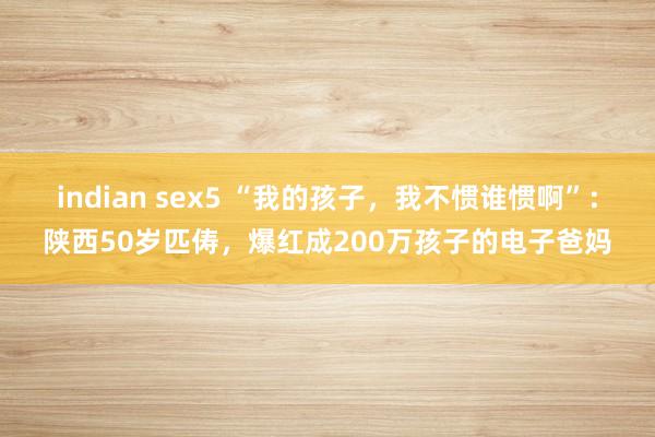 indian sex5 “我的孩子，我不惯谁惯啊”：陕西50岁匹俦，爆红成200万孩子的电子爸妈