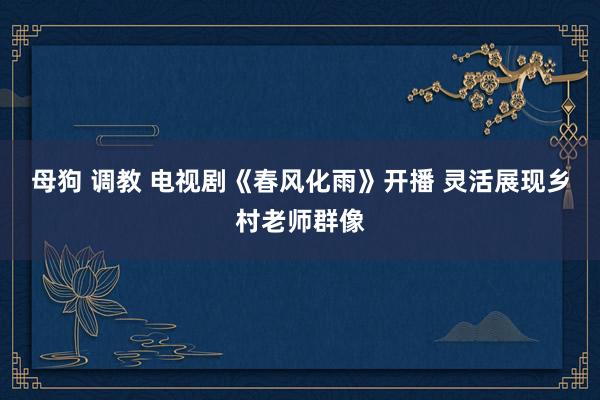 母狗 调教 电视剧《春风化雨》开播 灵活展现乡村老师群像