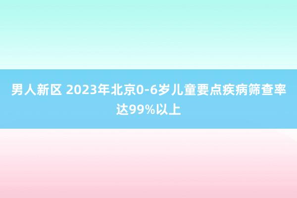 男人新区 2023年北京0-6岁儿童要点疾病筛查率达99%以上