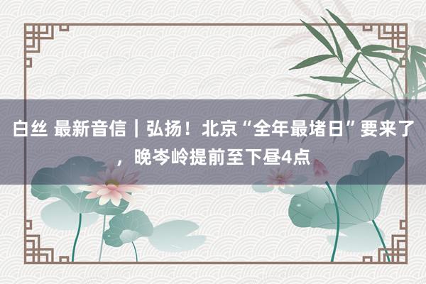 白丝 最新音信｜弘扬！北京“全年最堵日”要来了，晚岑岭提前至下昼4点