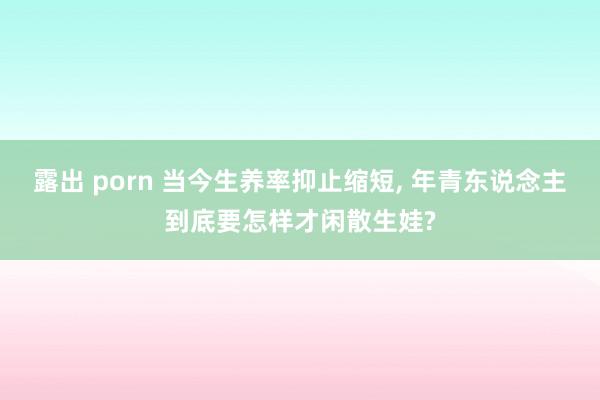 露出 porn 当今生养率抑止缩短， 年青东说念主到底要怎样才闲散生娃?