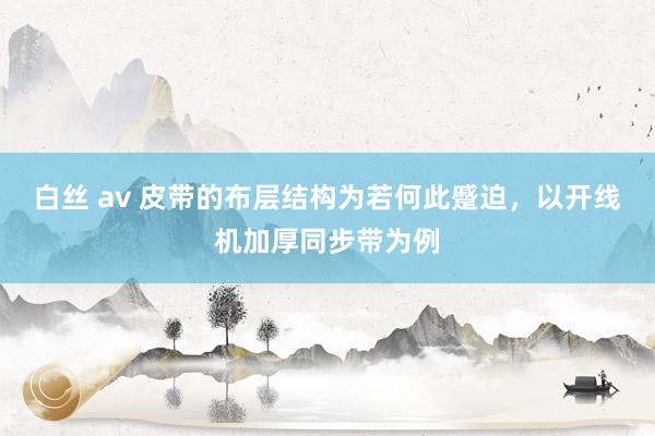 白丝 av 皮带的布层结构为若何此蹙迫，以开线机加厚同步带为例