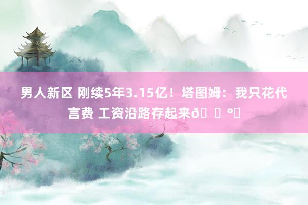 男人新区 刚续5年3.15亿！塔图姆：我只花代言费 工资沿路存起来💰️