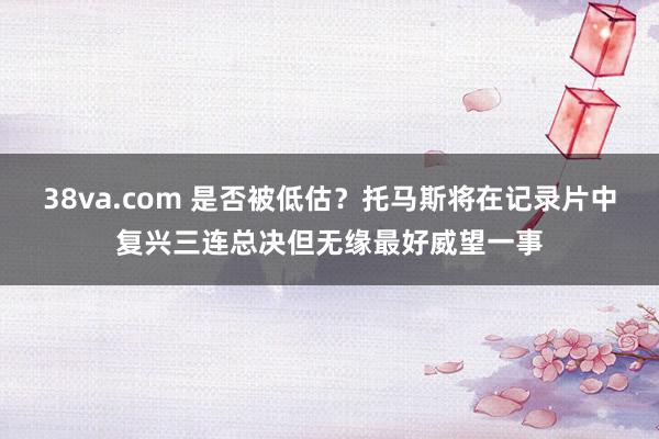 38va.com 是否被低估？托马斯将在记录片中复兴三连总决但无缘最好威望一事