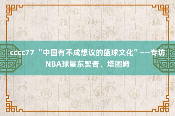 cccc77 “中国有不成想议的篮球文化”——专访NBA球星东契奇、塔图姆