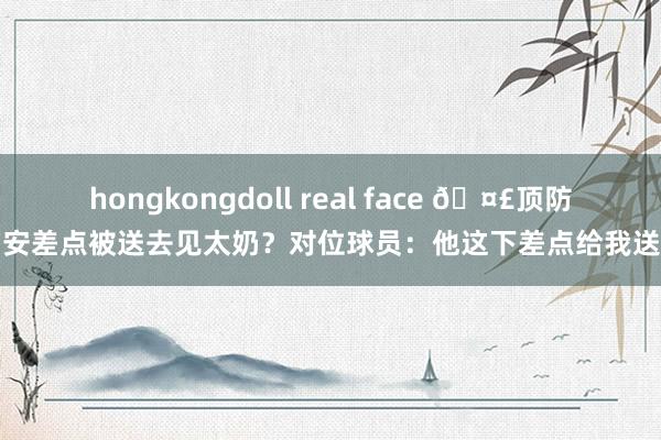 hongkongdoll real face 🤣顶防锡安差点被送去见太奶？对位球员：他这下差点给我送走