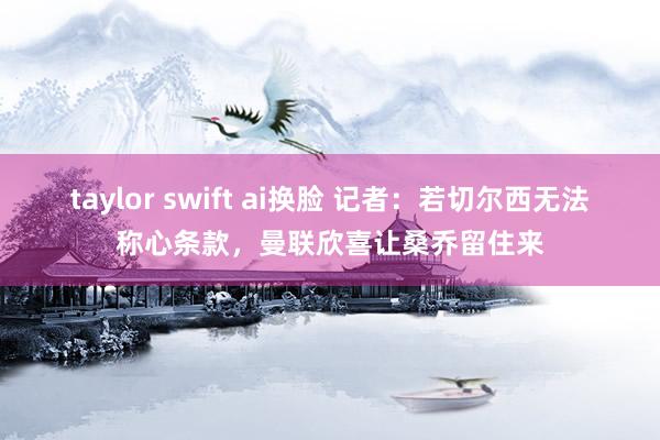 taylor swift ai换脸 记者：若切尔西无法称心条款，曼联欣喜让桑乔留住来