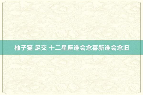 柚子猫 足交 十二星座谁会念喜新谁会念旧