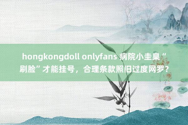 hongkongdoll onlyfans 病院小圭臬“刷脸”才能挂号，合理条款照旧过度网罗？