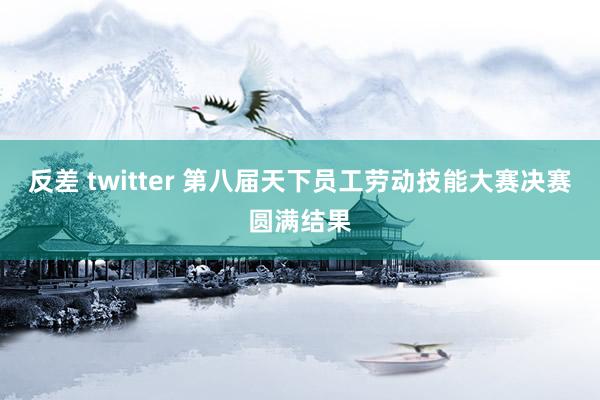 反差 twitter 第八届天下员工劳动技能大赛决赛圆满结果