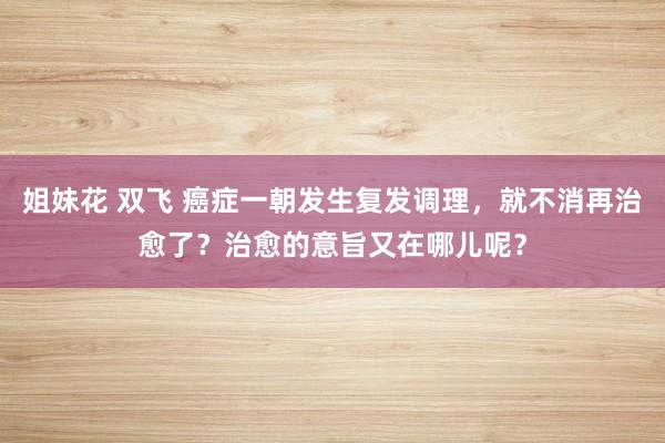 姐妹花 双飞 癌症一朝发生复发调理，就不消再治愈了？治愈的意旨又在哪儿呢？