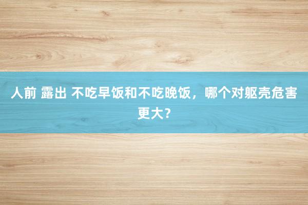 人前 露出 不吃早饭和不吃晚饭，哪个对躯壳危害更大？