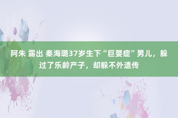 阿朱 露出 秦海璐37岁生下“巨婴症”男儿，躲过了乐龄产子，却躲不外遗传