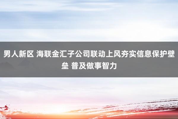 男人新区 海联金汇子公司联动上风夯实信息保护壁垒 普及做事智力