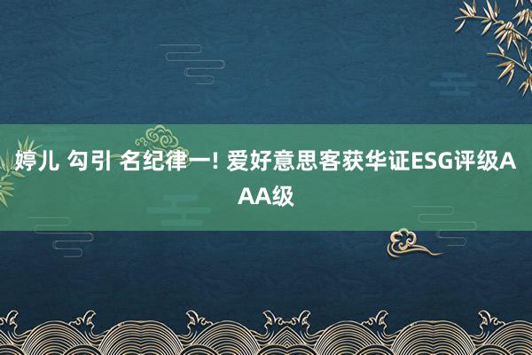 婷儿 勾引 名纪律一! 爱好意思客获华证ESG评级AAA级