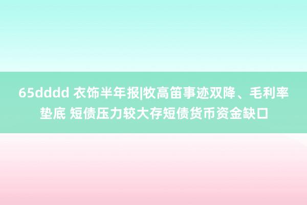 65dddd 衣饰半年报|牧高笛事迹双降、毛利率垫底 短债压力较大存短债货币资金缺口