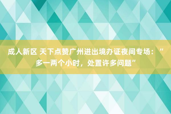 成人新区 天下点赞广州进出境办证夜间专场：“多一两个小时，处置许多问题”