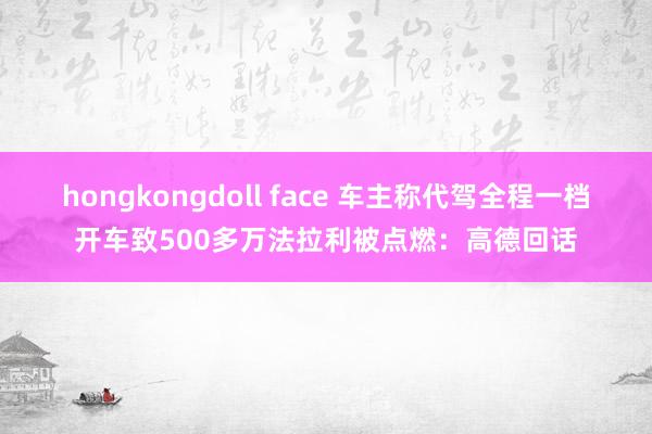 hongkongdoll face 车主称代驾全程一档开车致500多万法拉利被点燃：高德回话