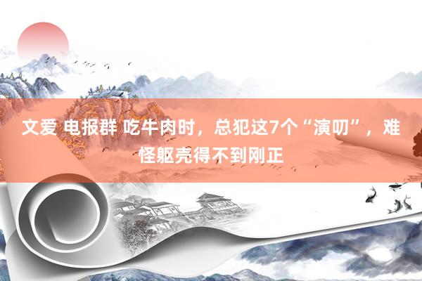 文爱 电报群 吃牛肉时，总犯这7个“演叨”，难怪躯壳得不到刚正