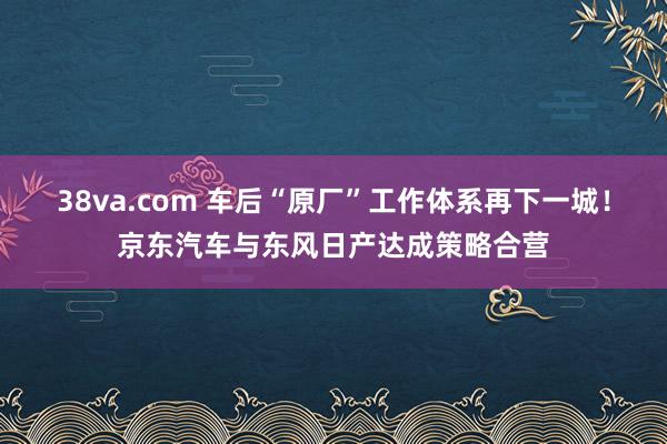 38va.com 车后“原厂”工作体系再下一城！京东汽车与东风日产达成策略合营