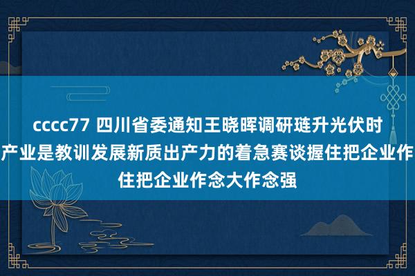 cccc77 四川省委通知王晓晖调研琏升光伏时强调：光伏产业是教训发展新质出产力的着急赛谈握住把企业作念大作念强