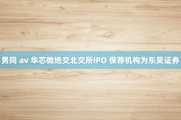 男同 av 华芯微绝交北交所IPO 保荐机构为东吴证券