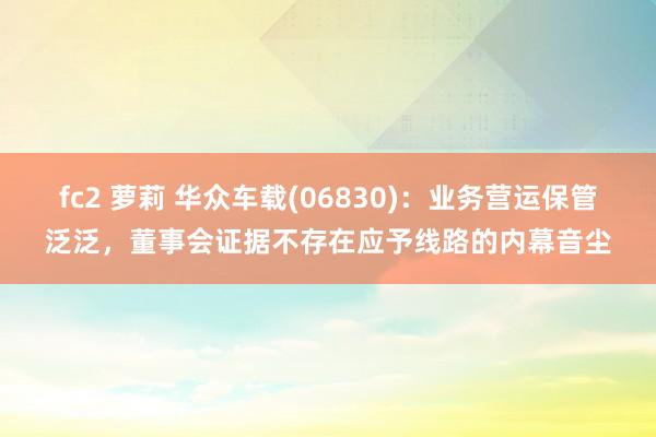 fc2 萝莉 华众车载(06830)：业务营运保管泛泛，董事会证据不存在应予线路的内幕音尘