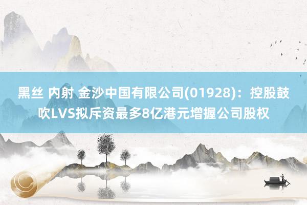 黑丝 内射 金沙中国有限公司(01928)：控股鼓吹LVS拟斥资最多8亿港元增握公司股权