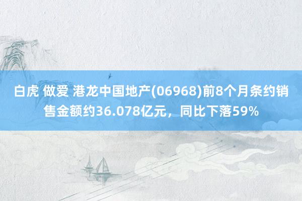 白虎 做爱 港龙中国地产(06968)前8个月条约销售金额约36.078亿元，同比下落59%