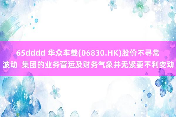 65dddd 华众车载(06830.HK)股价不寻常波动  集团的业务营运及财务气象并无紧要不利变动