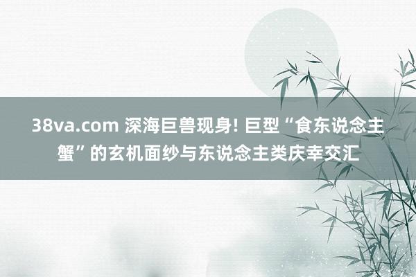 38va.com 深海巨兽现身! 巨型“食东说念主蟹”的玄机面纱与东说念主类庆幸交汇