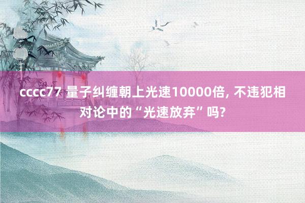 cccc77 量子纠缠朝上光速10000倍， 不违犯相对论中的“光速放弃”吗?